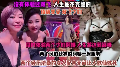 []顶级享受双飞少妇！俩个阿姨配合无间让人欲仙欲死『狠货高科技看简阶』